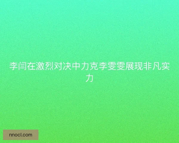 李闫在激烈对决中力克李雯雯展现非凡实力