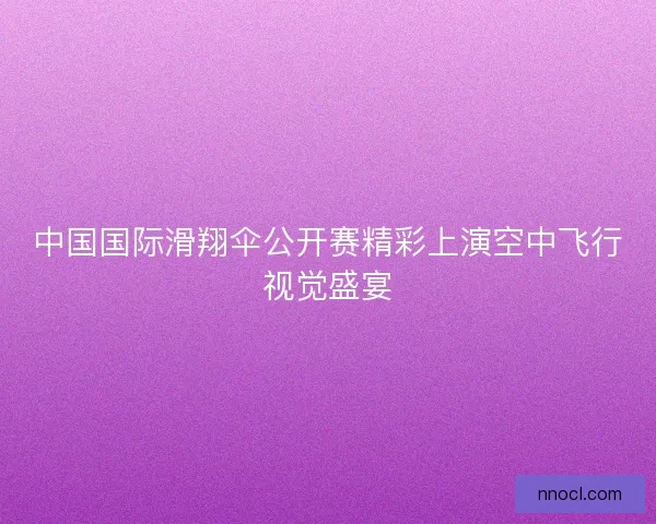 中国国际滑翔伞公开赛精彩上演空中飞行视觉盛宴