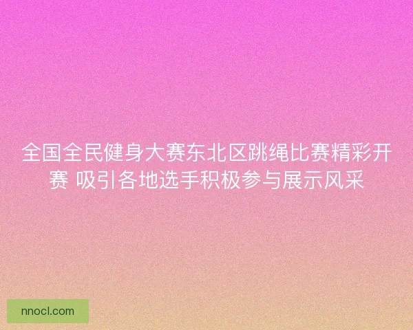 全国全民健身大赛东北区跳绳比赛精彩开赛 吸引各地选手积极参与展示风采