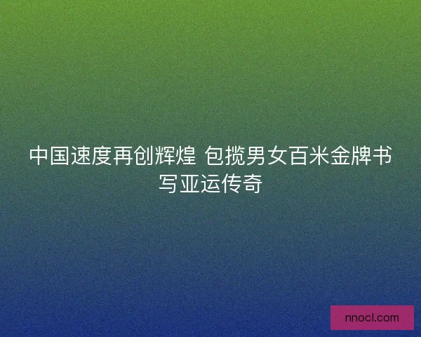 中国速度再创辉煌 包揽男女百米金牌书写亚运传奇