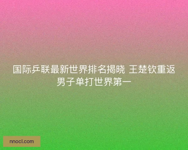国际乒联最新世界排名揭晓 王楚钦重返男子单打世界第一