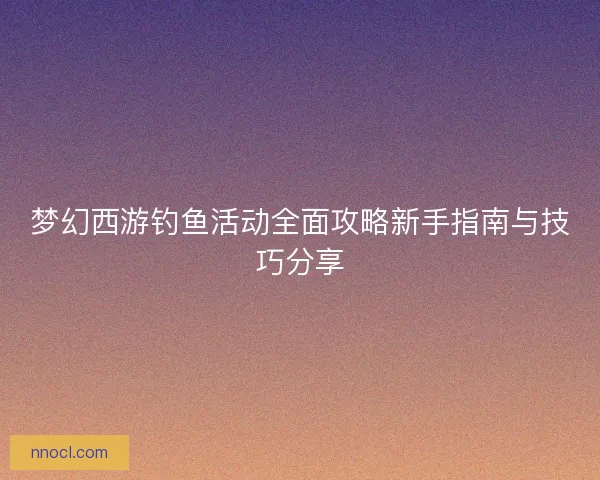 梦幻西游钓鱼活动全面攻略新手指南与技巧分享