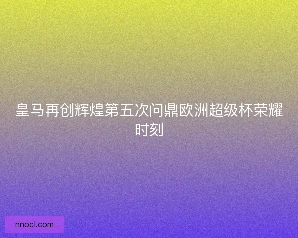 皇马再创辉煌第五次问鼎欧洲超级杯荣耀时刻